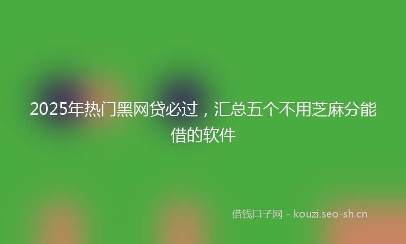 2025年热门黑网贷必过,汇总五个不用芝麻分能借的软件