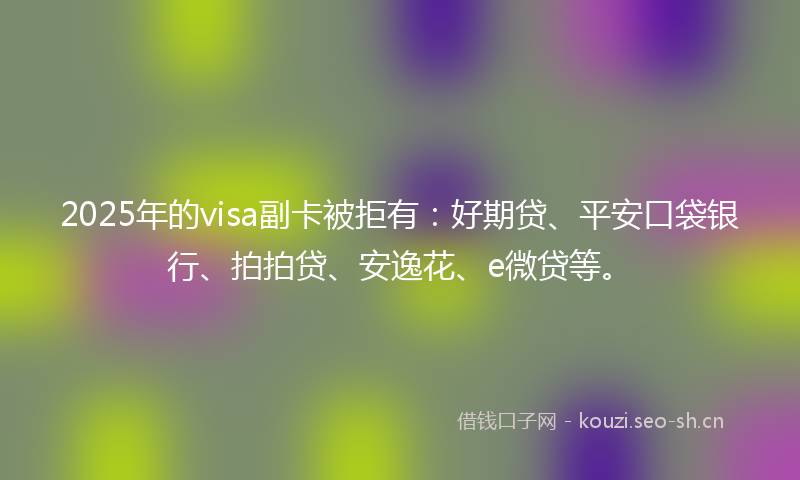 2025年的visa副卡被拒有：好期贷、平安口袋银行、拍拍贷、安逸花、e微贷等。