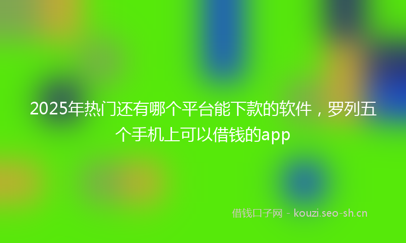 2025年热门还有哪个平台能下款的软件，罗列五个手机上可以借钱的app