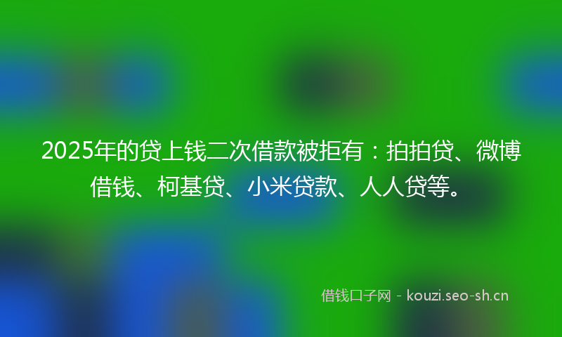 2025年的贷上钱二次借款被拒有：拍拍贷、微博借钱、柯基贷、小米贷款、人人贷等。