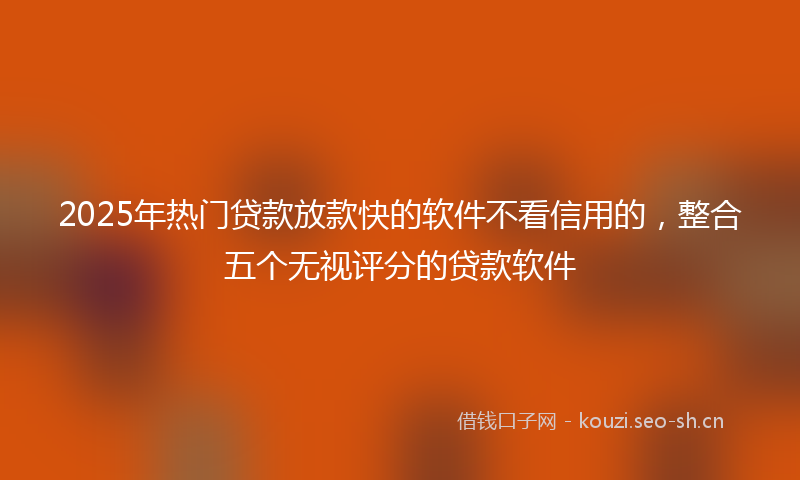 2025年热门贷款放款快的软件不看信用的，整合五个无视评分的贷款软件