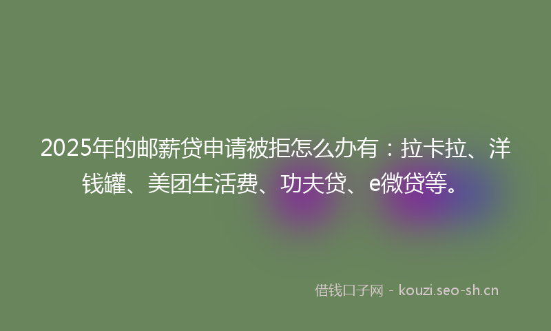 2025年的邮薪贷申请被拒怎么办有：拉卡拉、洋钱罐、美团生活费、功夫贷、e微贷等。
