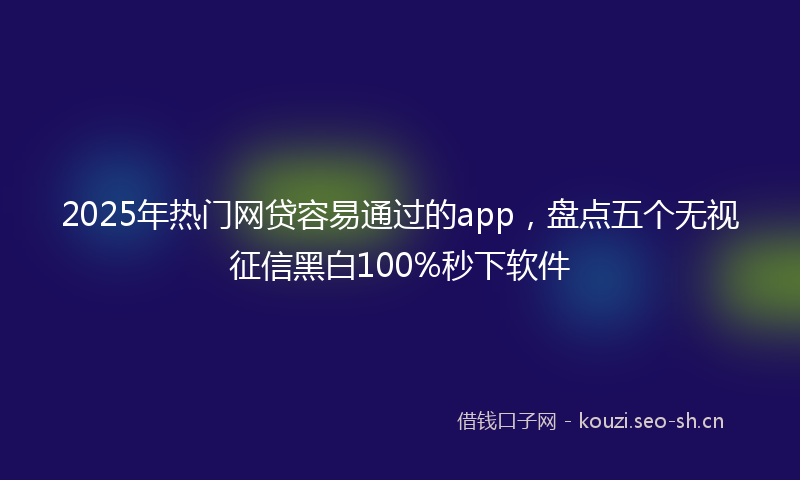 2025年热门网贷容易通过的app，盘点五个无视征信黑白100%秒下软件