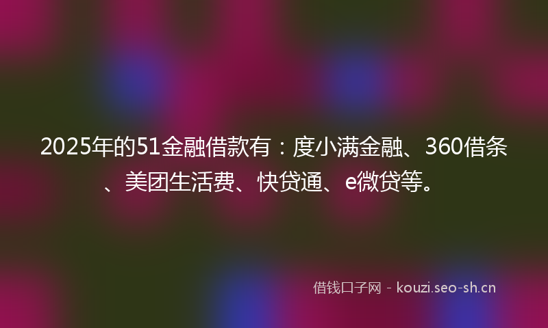 2025年的51金融借款有：度小满金融、360借条、美团生活费、快贷通、e微贷等。