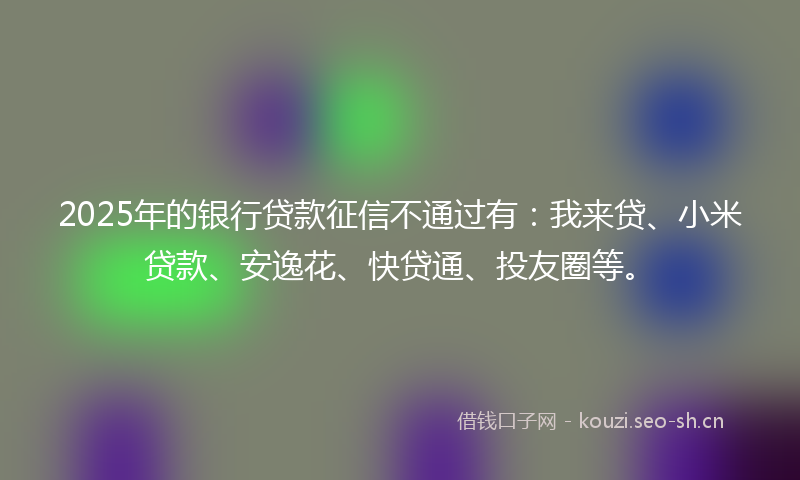 2025年的银行贷款征信不通过有：我来贷、小米贷款、安逸花、快贷通、投友圈等。