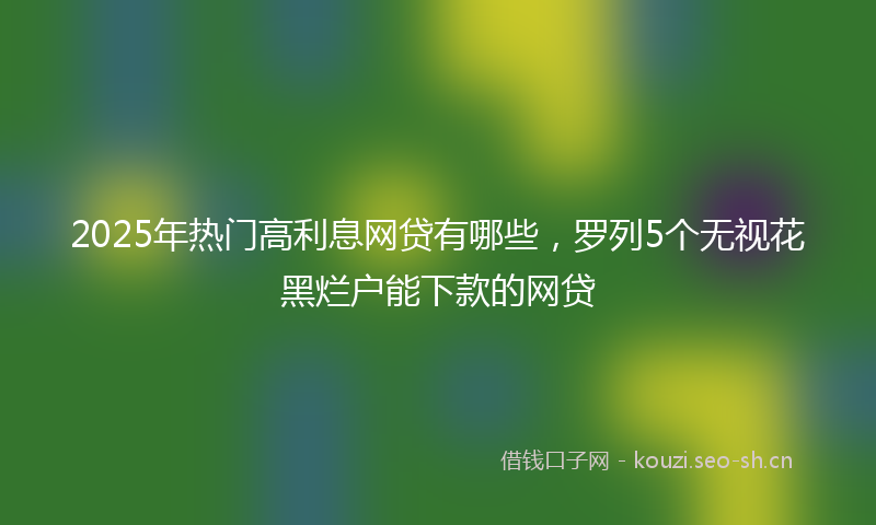 2025年热门高利息网贷有哪些，罗列5个无视花黑烂户能下款的网贷