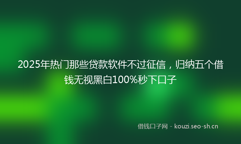 2025年热门那些贷款软件不过征信，归纳五个借钱无视黑白100%秒下口子