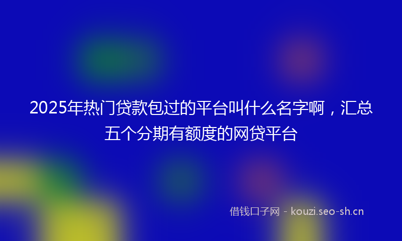 2025年热门贷款包过的平台叫什么名字啊，汇总五个分期有额度的网贷平台