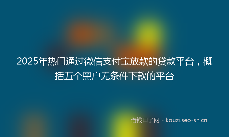 2025年热门通过微信支付宝放款的贷款平台，概括五个黑户无条件下款的平台
