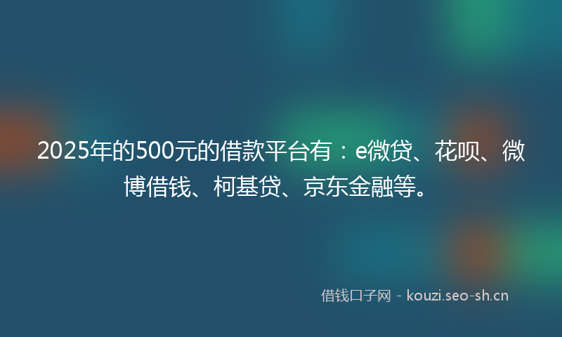 2025年的500元的借款平台有：e微贷、花呗、微博借钱、柯基贷、京东金融等。