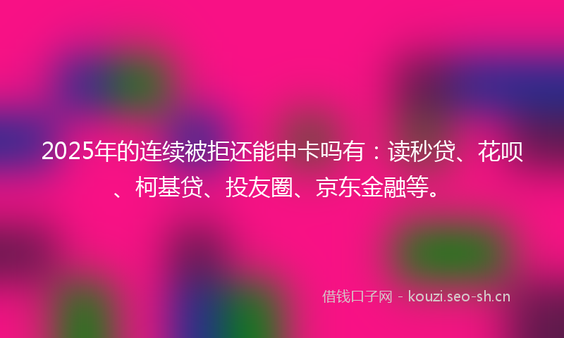 2025年的连续被拒还能申卡吗有：读秒贷、花呗、柯基贷、投友圈、京东金融等。