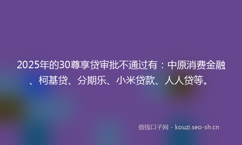 2025年的30尊享贷审批不通过有:中原消费金融、柯基贷、分期乐、小米贷款、人人贷等。