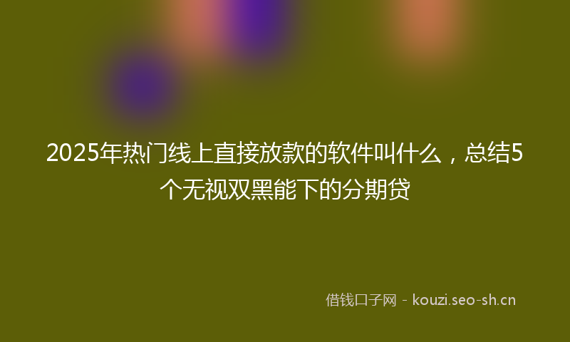 2025年热门线上直接放款的软件叫什么，总结5个无视双黑能下的分期贷