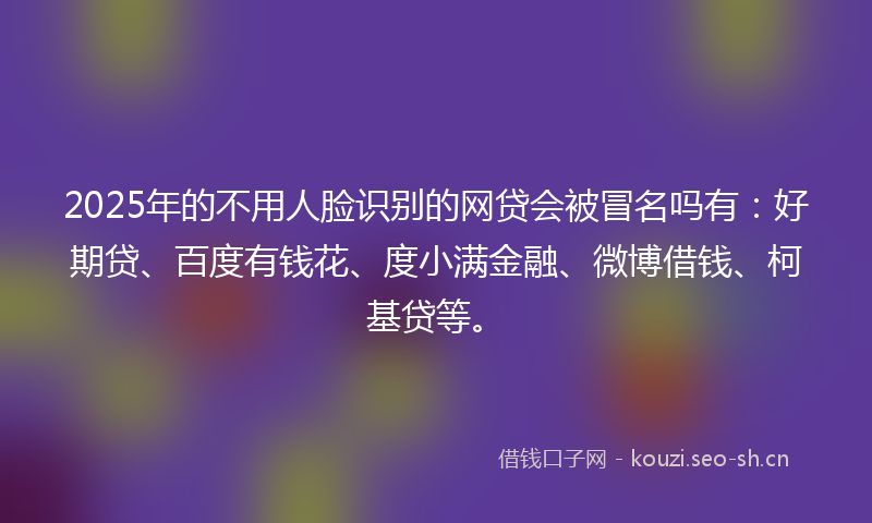 2025年的不用人脸识别的网贷会被冒名吗有：好期贷、百度有钱花、度小满金融、微博借钱、柯基贷等。