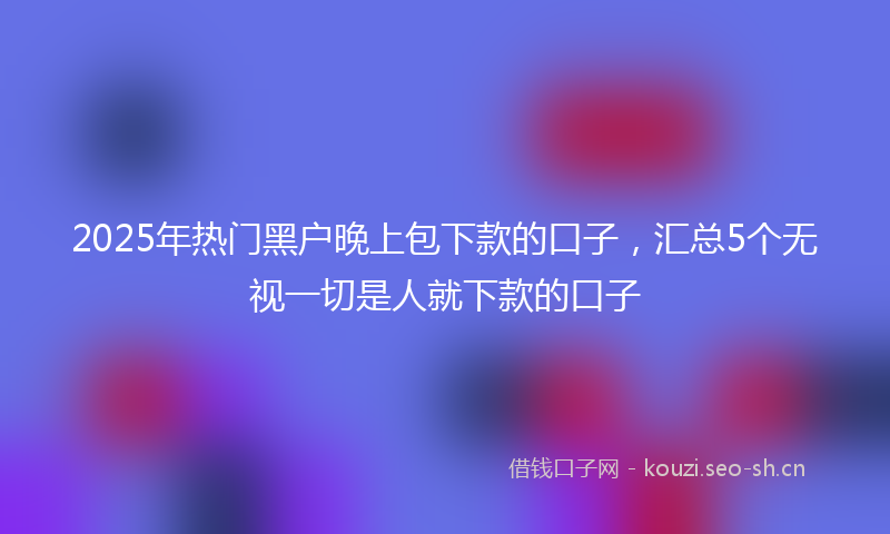2025年热门黑户晚上包下款的口子,汇总5个无视一切是人就下款的口子