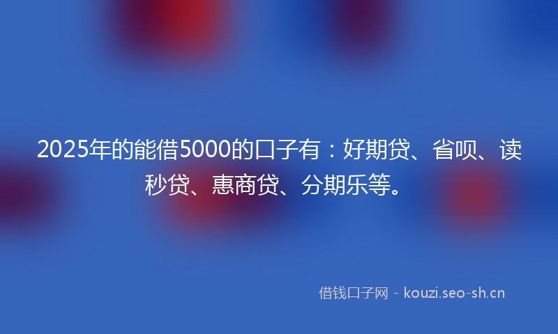 2025年的能借5000的口子有：好期贷、省呗、读秒贷、惠商贷、分期乐等。