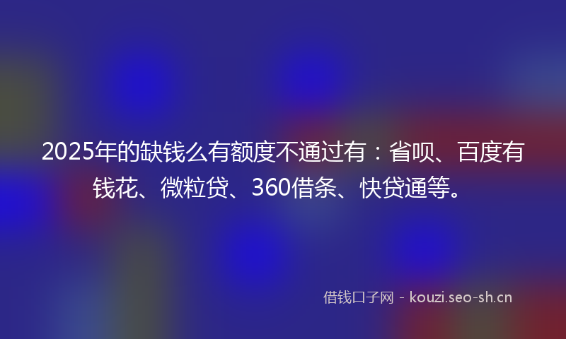 2025年的缺钱么有额度不通过有：省呗、百度有钱花、微粒贷、360借条、快贷通等。