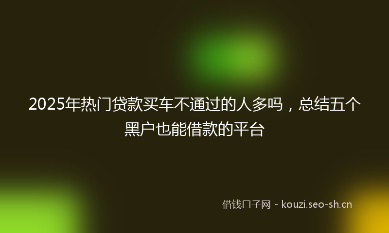 2025年热门贷款买车不通过的人多吗，总结五个黑户也能借款的平台