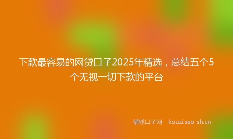 下款最容易的网贷口子2025年精选，总结五个5个无视一切下款的平台
