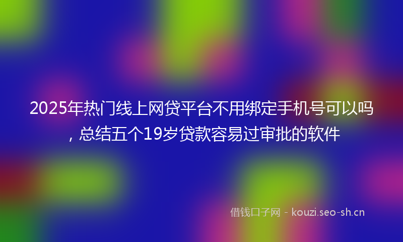 2025年热门线上网贷平台不用绑定手机号可以吗，总结五个19岁贷款容易过审批的软件