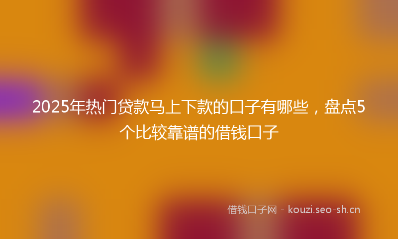 2025年热门贷款马上下款的口子有哪些，盘点5个比较靠谱的借钱口子