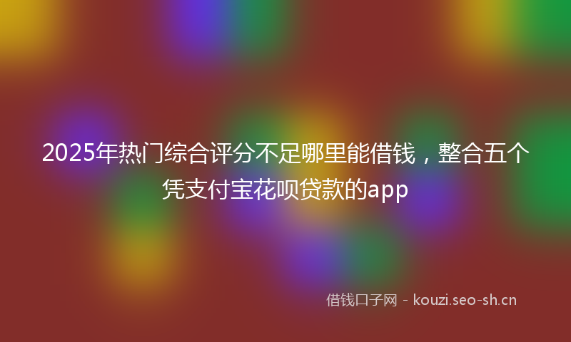 2025年热门综合评分不足哪里能借钱，整合五个凭支付宝花呗贷款的app