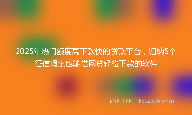 2025年热门额度高下款快的贷款平台，归纳5个征信瑕疵也能借网贷轻松下款的软件