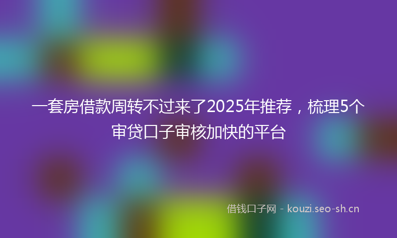 一套房借款周转不过来了2025年推荐，梳理5个审贷口子审核加快的平台