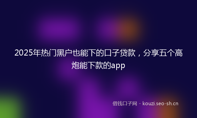 2025年热门黑户也能下的口子贷款，分享五个高炮能下款的app