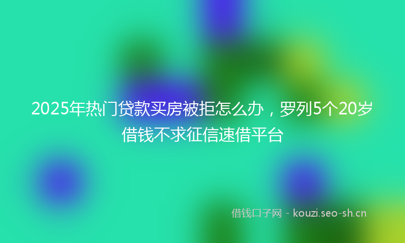 2025年热门贷款买房被拒怎么办，罗列5个20岁借钱不求征信速借平台