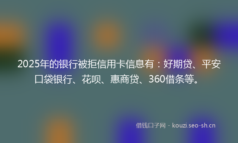 2025年的银行被拒信用卡信息有：好期贷、平安口袋银行、花呗、惠商贷、360借条等。