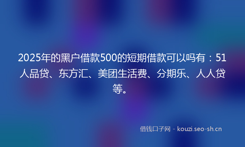 2025年的黑户借款500的短期借款可以吗有：51人品贷、东方汇、美团生活费、分期乐、人人贷等。