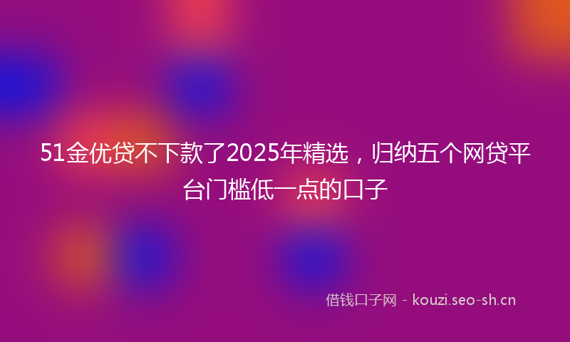 51金优贷不下款了2025年精选，归纳五个网贷平台门槛低一点的口子