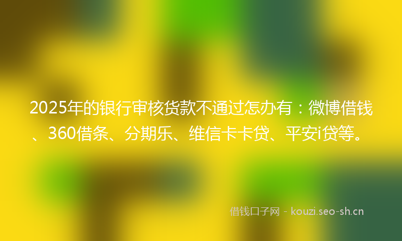 2025年的银行审核货款不通过怎办有：微博借钱、360借条、分期乐、维信卡卡贷、平安i贷等。