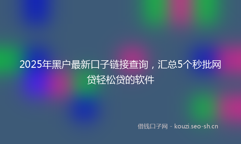 2025年黑户最新口子链接查询，汇总5个秒批网贷轻松贷的软件