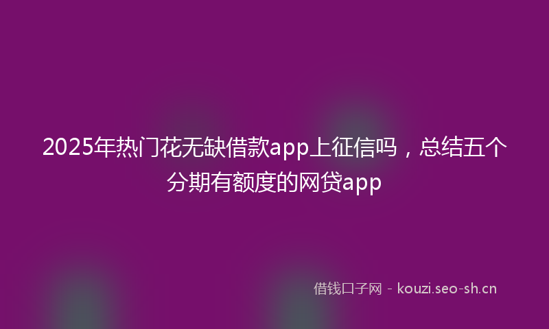 2025年热门花无缺借款app上征信吗，总结五个分期有额度的网贷app