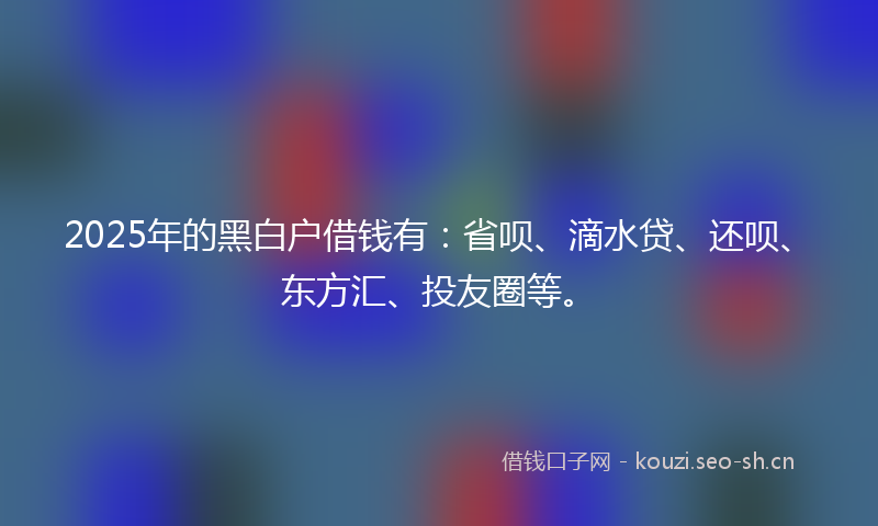 2025年的黑白户借钱有：省呗、滴水贷、还呗、东方汇、投友圈等。