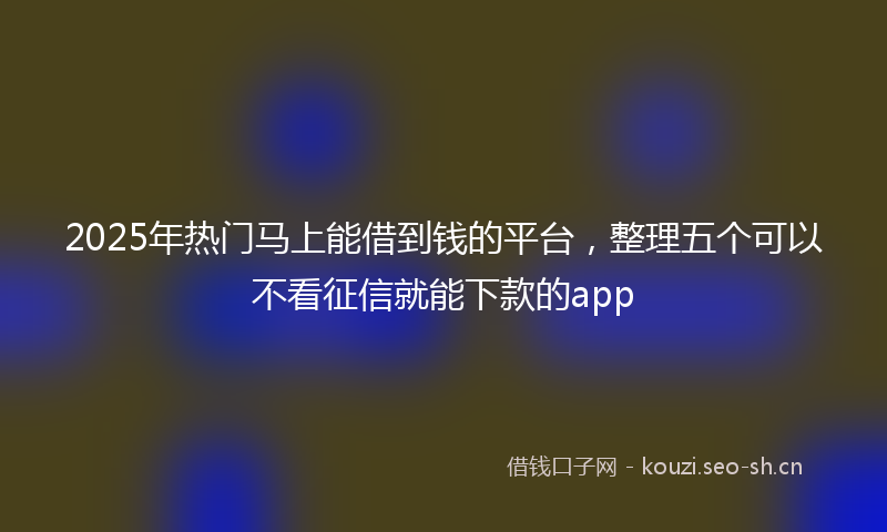 2025年热门马上能借到钱的平台，整理五个可以不看征信就能下款的app