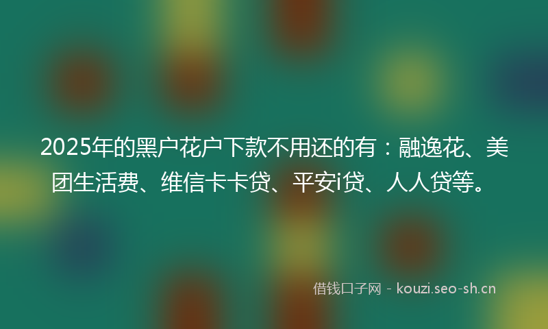 2025年的黑户花户下款不用还的有:融逸花、美团生活费、维信卡卡贷、平安i贷、人人贷等。
