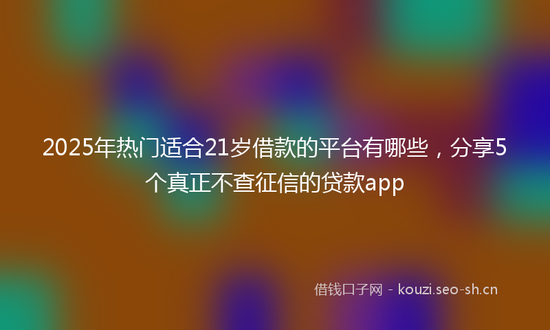 2025年热门适合21岁借款的平台有哪些，分享5个真正不查征信的贷款app