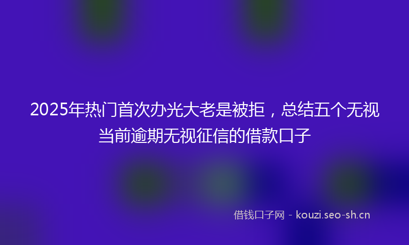 2025年热门首次办光大老是被拒，总结五个无视当前逾期无视征信的借款口子