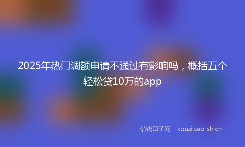 2025年热门调额申请不通过有影响吗，概括五个轻松贷10万的app