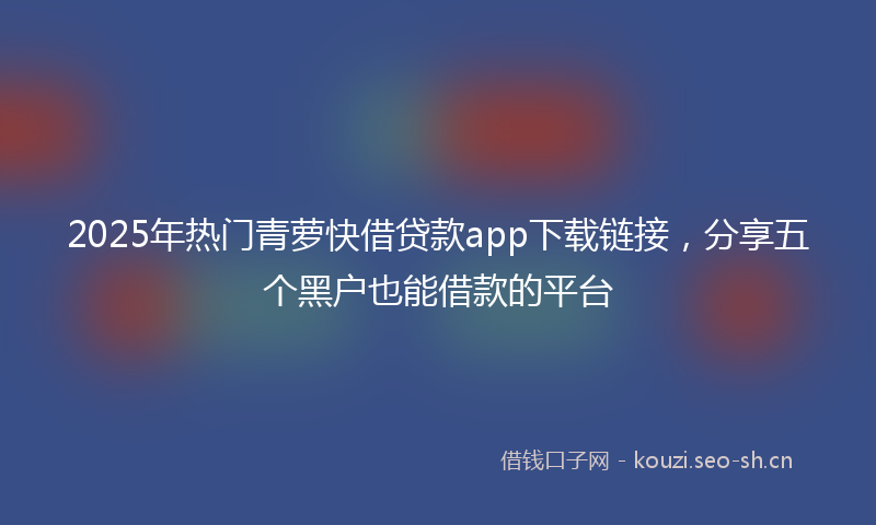 2025年热门青萝快借贷款app下载链接，分享五个黑户也能借款的平台