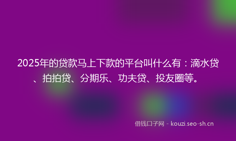 2025年的贷款马上下款的平台叫什么有：滴水贷、拍拍贷、分期乐、功夫贷、投友圈等。