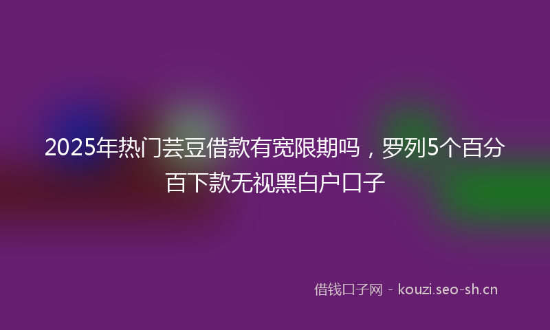 2025年热门芸豆借款有宽限期吗，罗列5个百分百下款无视黑白户口子