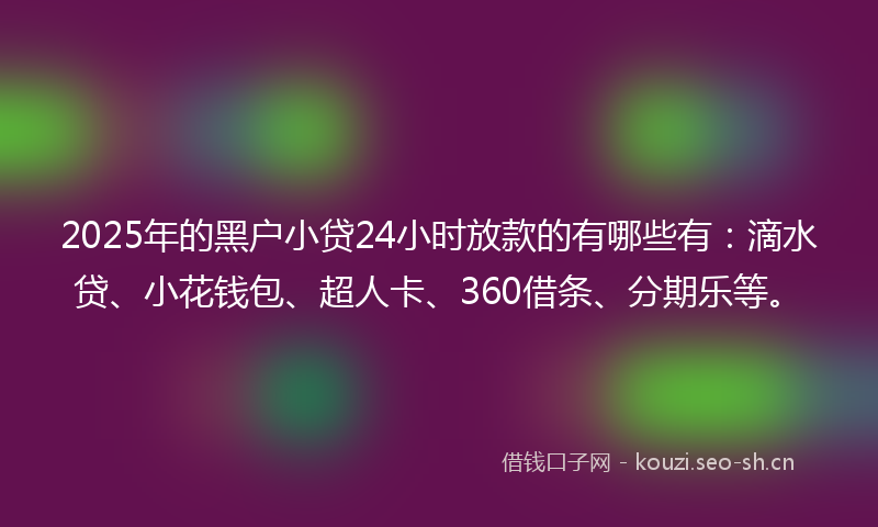 2025年的黑户小贷24小时放款的有哪些有：滴水贷、小花钱包、超人卡、360借条、分期乐等。