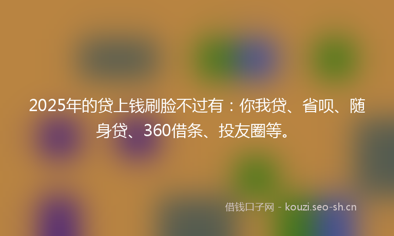 2025年的贷上钱刷脸不过有：你我贷、省呗、随身贷、360借条、投友圈等。
