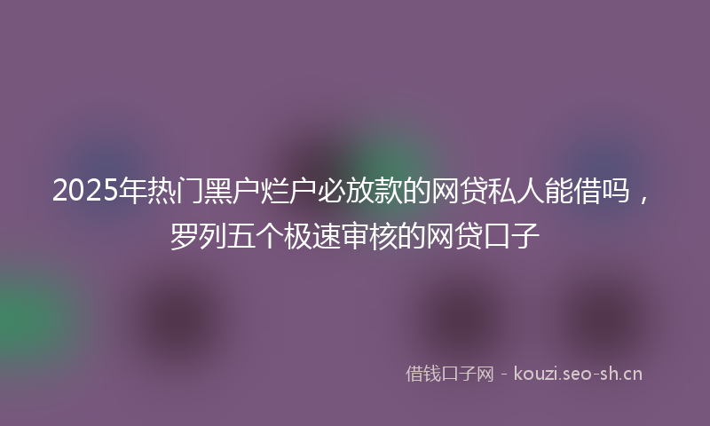 2025年热门黑户烂户必放款的网贷私人能借吗，罗列五个极速审核的网贷口子