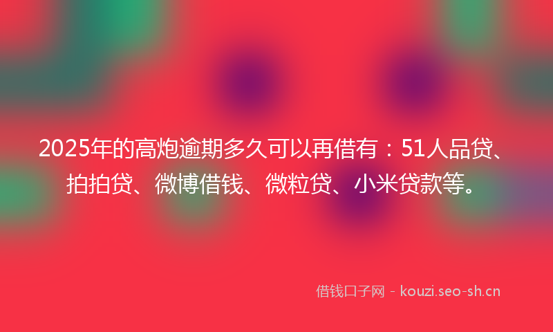 2025年的高炮逾期多久可以再借有：51人品贷、拍拍贷、微博借钱、微粒贷、小米贷款等。