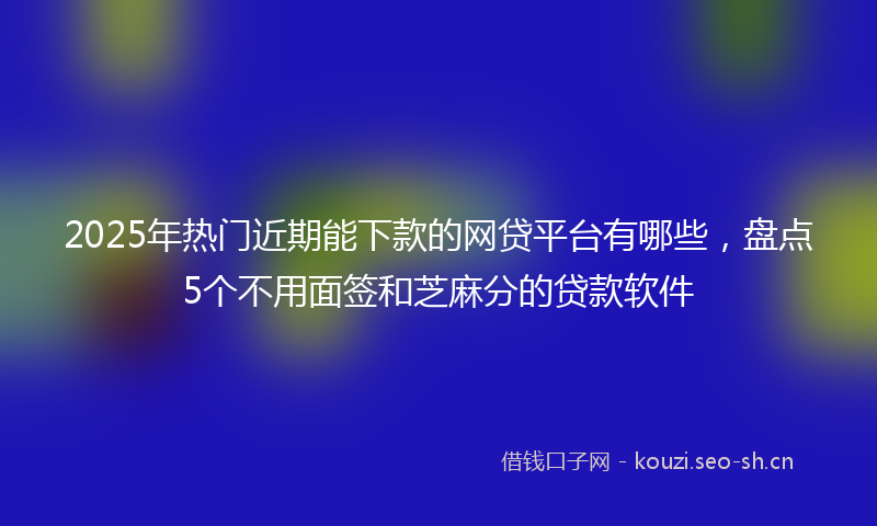 2025年热门近期能下款的网贷平台有哪些，盘点5个不用面签和芝麻分的贷款软件